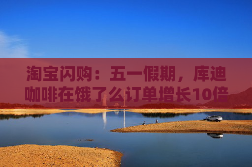 淘宝闪购：五一假期，库迪咖啡在饿了么订单增长10倍