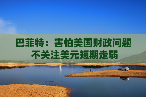 巴菲特：害怕美国财政问题 不关注美元短期走弱