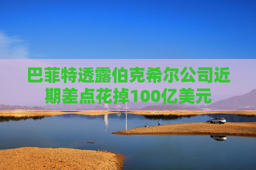 巴菲特透露伯克希尔公司近期差点花掉100亿美元