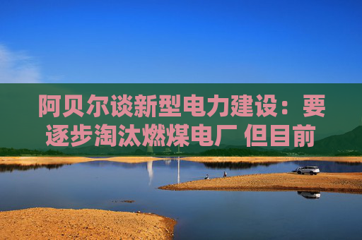 阿贝尔谈新型电力建设：要逐步淘汰燃煤电厂 但目前仍需保供应