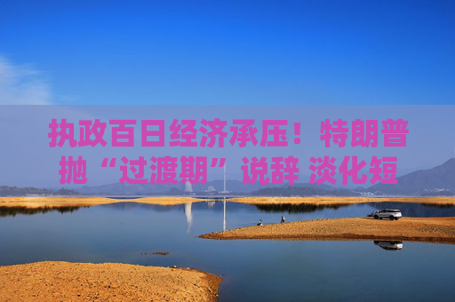 执政百日经济承压！特朗普抛“过渡期”说辞 淡化短期衰退影响