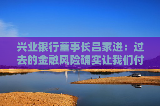 兴业银行董事长吕家进：过去的金融风险确实让我们付出了一定代价，但学费不会白交