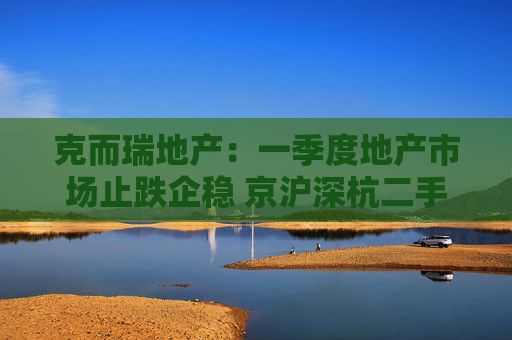 克而瑞地产：一季度地产市场止跌企稳 京沪深杭二手房市场成交同比增17%