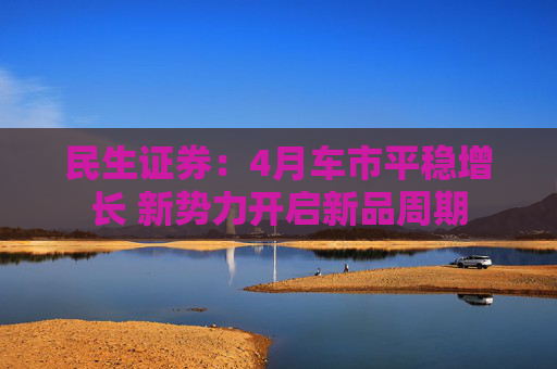 民生证券：4月车市平稳增长 新势力开启新品周期