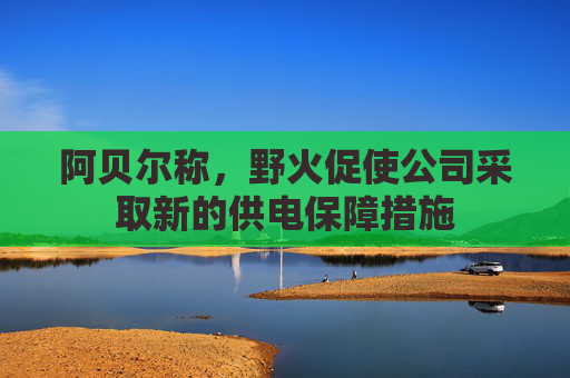 阿贝尔称，野火促使公司采取新的供电保障措施