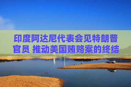 印度阿达尼代表会见特朗普官员 推动美国贿赂案的终结