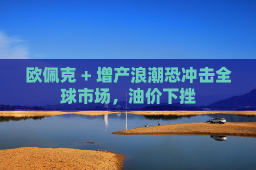 欧佩克 + 增产浪潮恐冲击全球市场，油价下挫