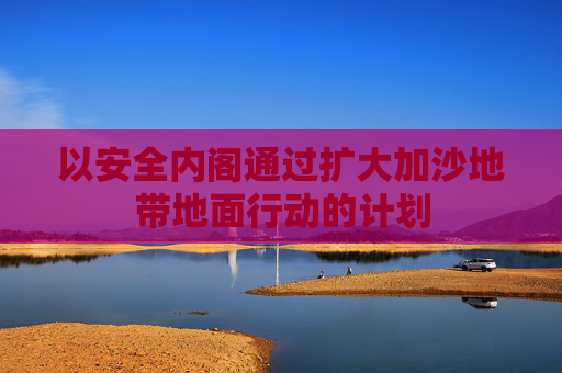以安全内阁通过扩大加沙地带地面行动的计划  第1张