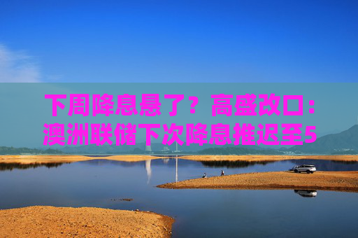 下周降息悬了？高盛改口：澳洲联储下次降息推迟至5月