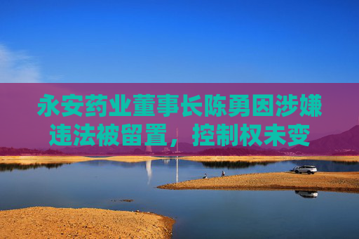 永安药业董事长陈勇因涉嫌违法被留置，控制权未变