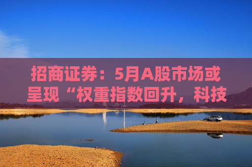 招商证券：5月A股市场或呈现“权重指数回升，科技成长活跃”的格局  第1张