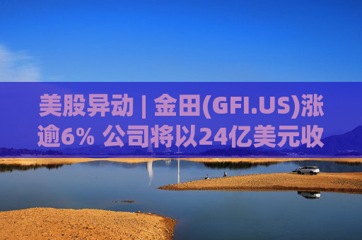 美股异动 | 金田(GFI.US)涨逾6% 公司将以24亿美元收购Gold Road  第1张