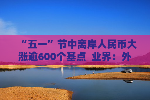 “五一”节中离岸人民币大涨逾600个基点  业界：外贸环境改善引海外基金看好中国外贸顺差维持高位  “买预期”行为升温应对美元贬值风险
