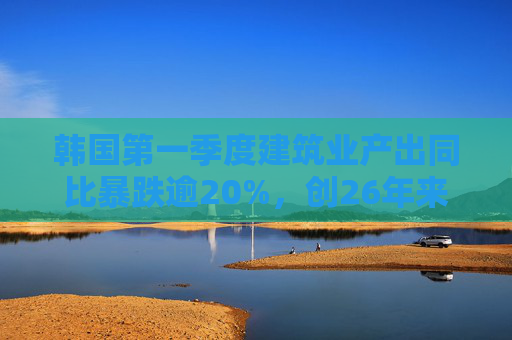 韩国第一季度建筑业产出同比暴跌逾20%，创26年来最大降幅