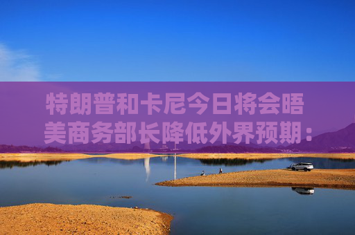 特朗普和卡尼今日将会晤 美商务部长降低外界预期：结果或难完美