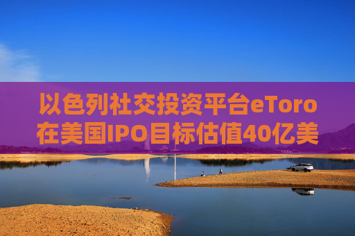 以色列社交投资平台eToro在美国IPO目标估值40亿美元