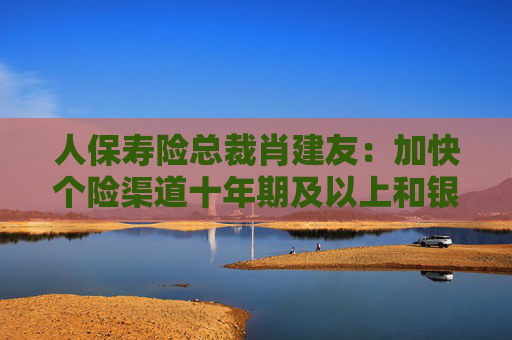 人保寿险总裁肖建友：加快个险渠道十年期及以上和银保渠道五年期业务发展