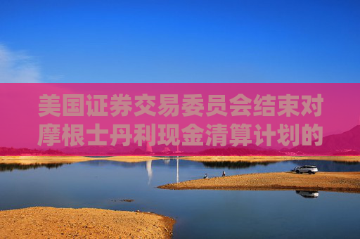 美国证券交易委员会结束对摩根士丹利现金清算计划的调查，未采取任何执法行动