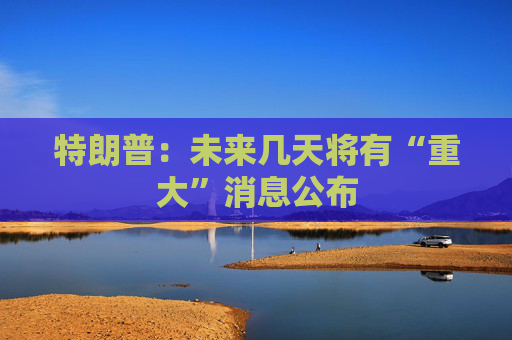 特朗普：未来几天将有“重大”消息公布