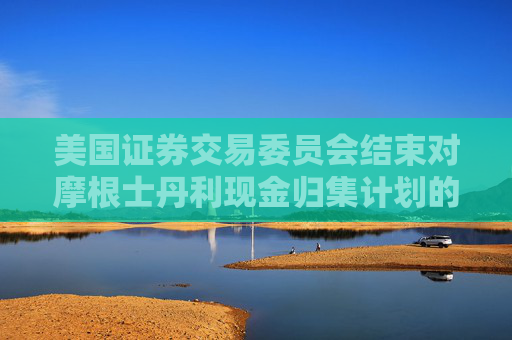 美国证券交易委员会结束对摩根士丹利现金归集计划的调查，不采取执法行动