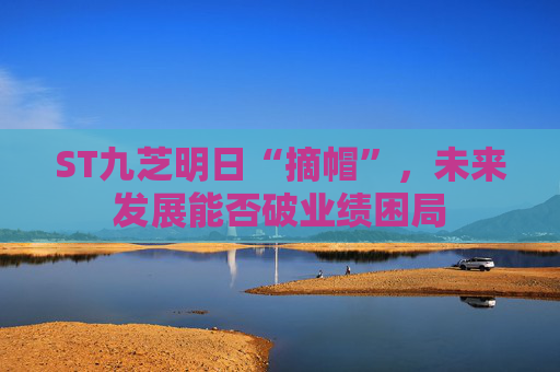 ST九芝明日“摘帽”，未来发展能否破业绩困局