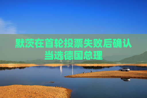 默茨在首轮投票失败后确认当选德国总理