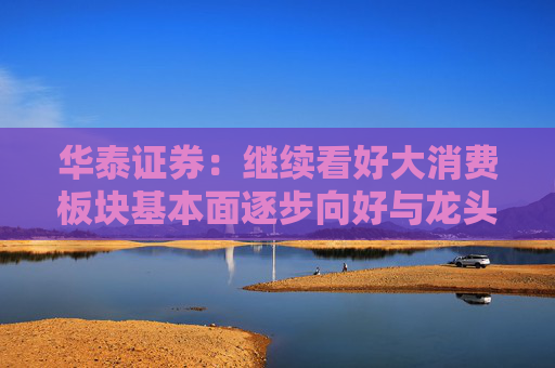 华泰证券：继续看好大消费板块基本面逐步向好与龙头估值重估行情