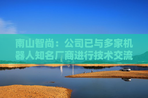 南山智尚：公司已与多家机器人知名厂商进行技术交流，争取合作项目将逐步实现订单转化，达成战略合作关系，推动业务合作进程