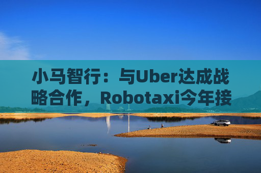 小马智行：与Uber达成战略合作，Robotaxi今年接入Uber平台