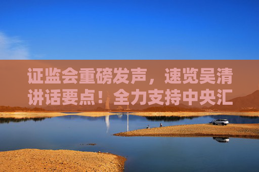 证监会重磅发声，速览吴清讲话要点！全力支持中央汇金公司发挥类平准基金作用