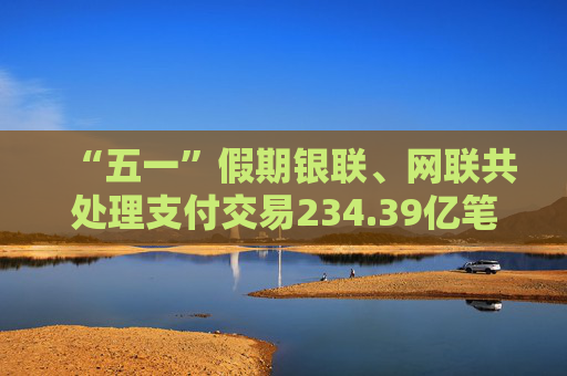 “五一”假期银联、网联共处理支付交易234.39亿笔