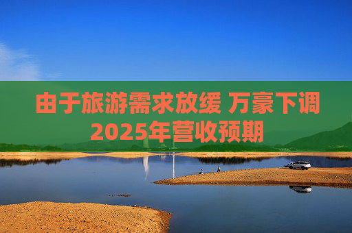 由于旅游需求放缓 万豪下调2025年营收预期