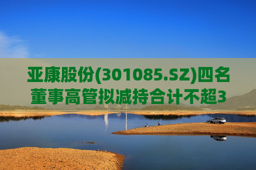 亚康股份(301085.SZ)四名董事高管拟减持合计不超37万股