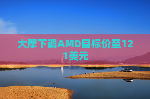大摩下调AMD目标价至121美元