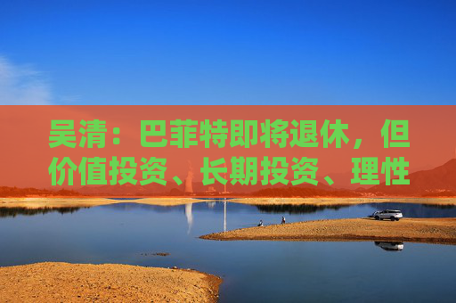 吴清：巴菲特即将退休，但价值投资、长期投资、理性投资、努力回报投资者等理念不会退休