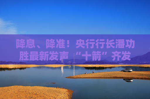 降息、降准！央行行长潘功胜最新发声 “十箭”齐发释放重磅利好！一文读懂