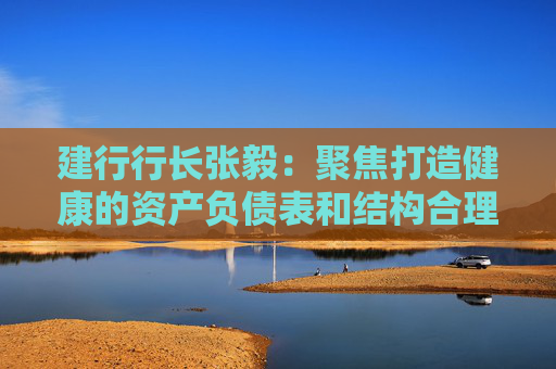 建行行长张毅：聚焦打造健康的资产负债表和结构合理的损益表，推动实现均衡协调可持续