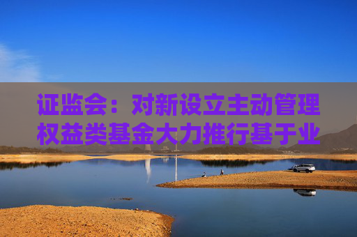 证监会：对新设立主动管理权益类基金大力推行基于业绩比较基准的浮动管理费收取模式