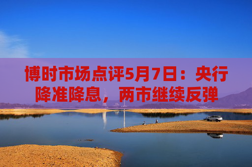 博时市场点评5月7日：央行降准降息，两市继续反弹