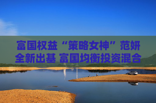 富国权益“策略女神”范妍全新出基 富国均衡投资混合型基金5月12日首发