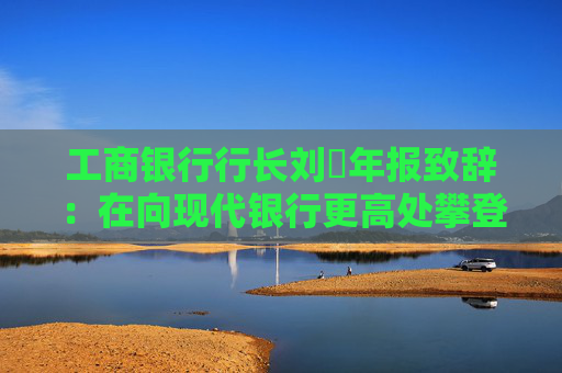 工商银行行长刘珺年报致辞：在向现代银行更高处攀登中书写了高质量发展的新篇章