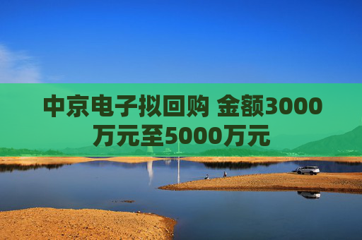 中京电子拟回购 金额3000万元至5000万元