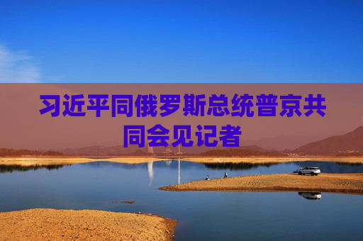 习近平同俄罗斯总统普京共同会见记者