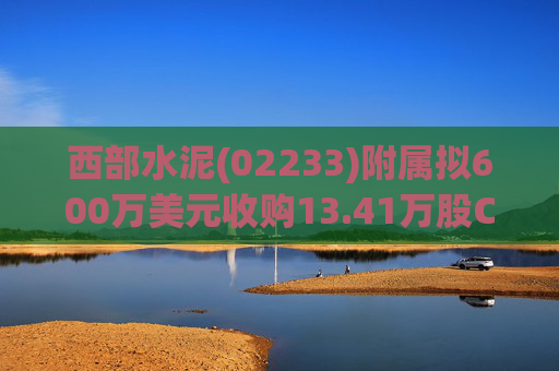 西部水泥(02233)附属拟600万美元收购13.41万股CILU股份