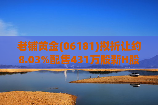 老铺黄金(06181)拟折让约8.03%配售431万股新H股 净筹约26.98亿港元  第1张