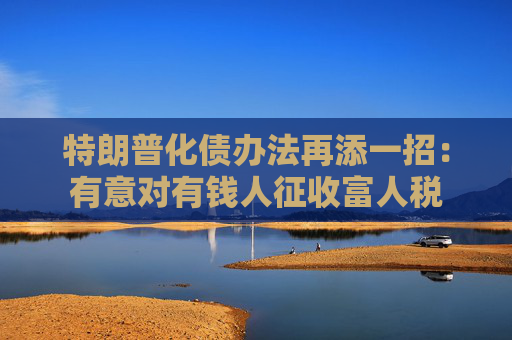 特朗普化债办法再添一招：有意对有钱人征收富人税