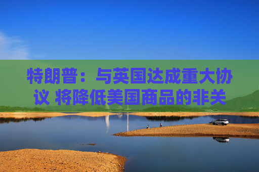特朗普：与英国达成重大协议 将降低美国商品的非关税壁垒