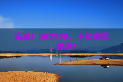 突发！600150，千亿重组，受理！