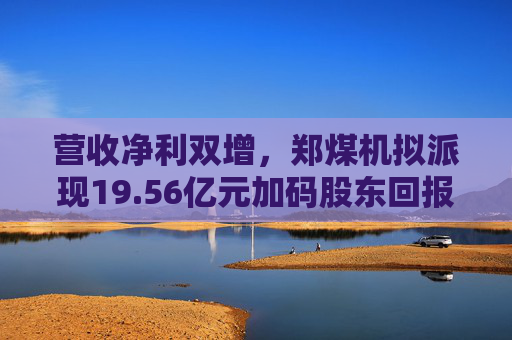 营收净利双增，郑煤机拟派现19.56亿元加码股东回报