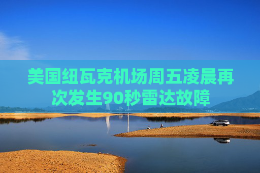 美国纽瓦克机场周五凌晨再次发生90秒雷达故障